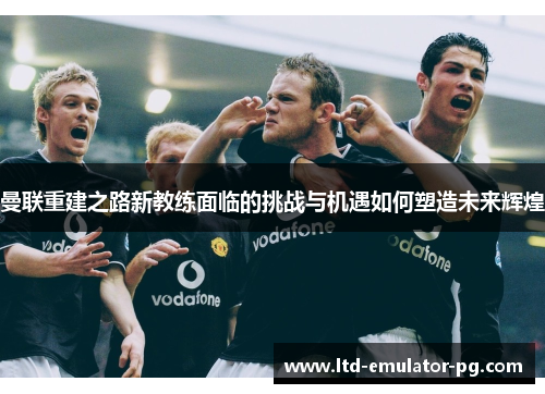 曼联重建之路新教练面临的挑战与机遇如何塑造未来辉煌