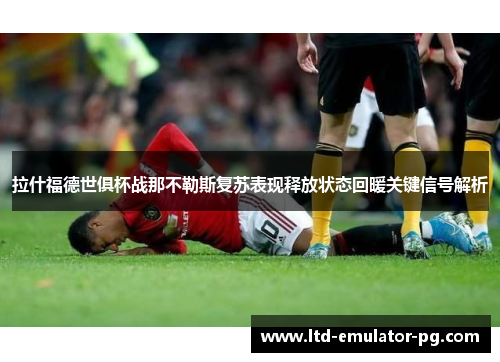 拉什福德世俱杯战那不勒斯复苏表现释放状态回暖关键信号解析