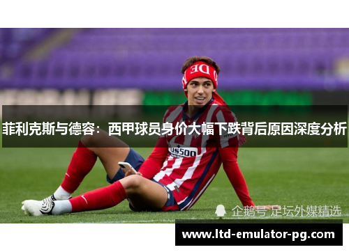 菲利克斯与德容：西甲球员身价大幅下跌背后原因深度分析