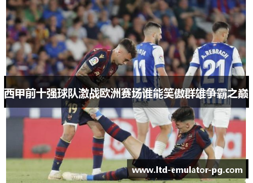 西甲前十强球队激战欧洲赛场谁能笑傲群雄争霸之巅