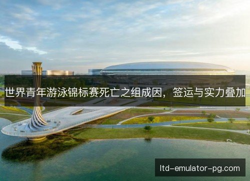 世界青年游泳锦标赛死亡之组成因，签运与实力叠加